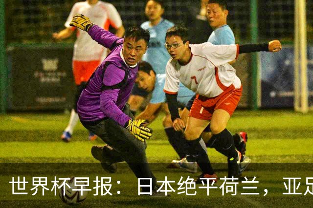世界杯早报：日本绝平荷兰，亚足联球队仍不败 德国7-1大胜库拉索